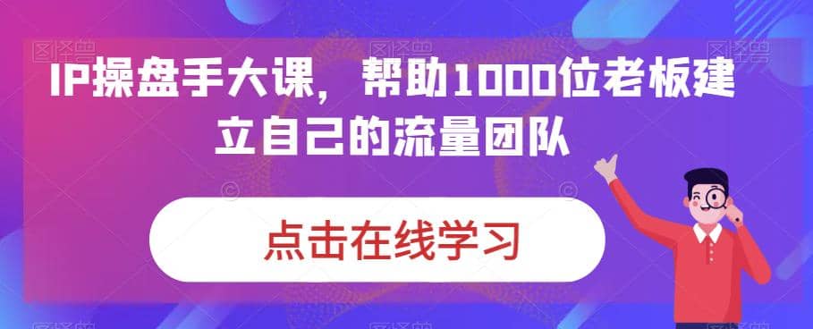 IP-操盘手大课，帮助1000位老板建立自己的流量团队（13节课）-优学网