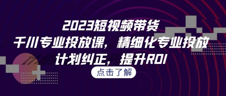 2023短视频带货-千川专业投放课，精细化专业投放，计划纠正，提升ROI-优学网