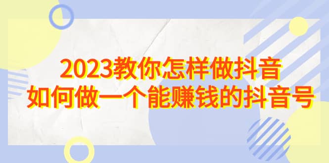 2023教你怎样做抖音，如何做一个能赚钱的抖音号（22节课）-优学网