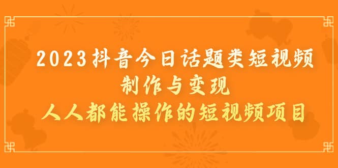 2023抖音今日话题类短视频制作与变现，人人都能操作的短视频项目-优学网