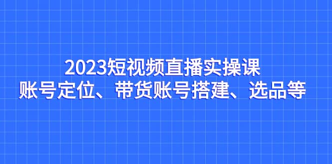 2023短视频直播实操课，账号定位、带货账号搭建、选品等-优学网