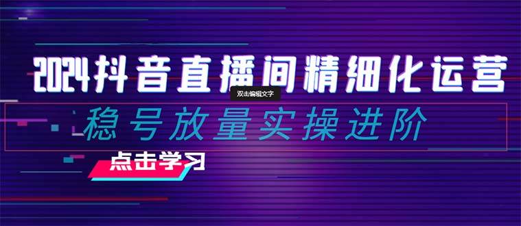 2024抖音直播间精细化运营：稳号放量实操进阶 选品/排品/起号/小店随心推/千川付费如何去投放-优学网